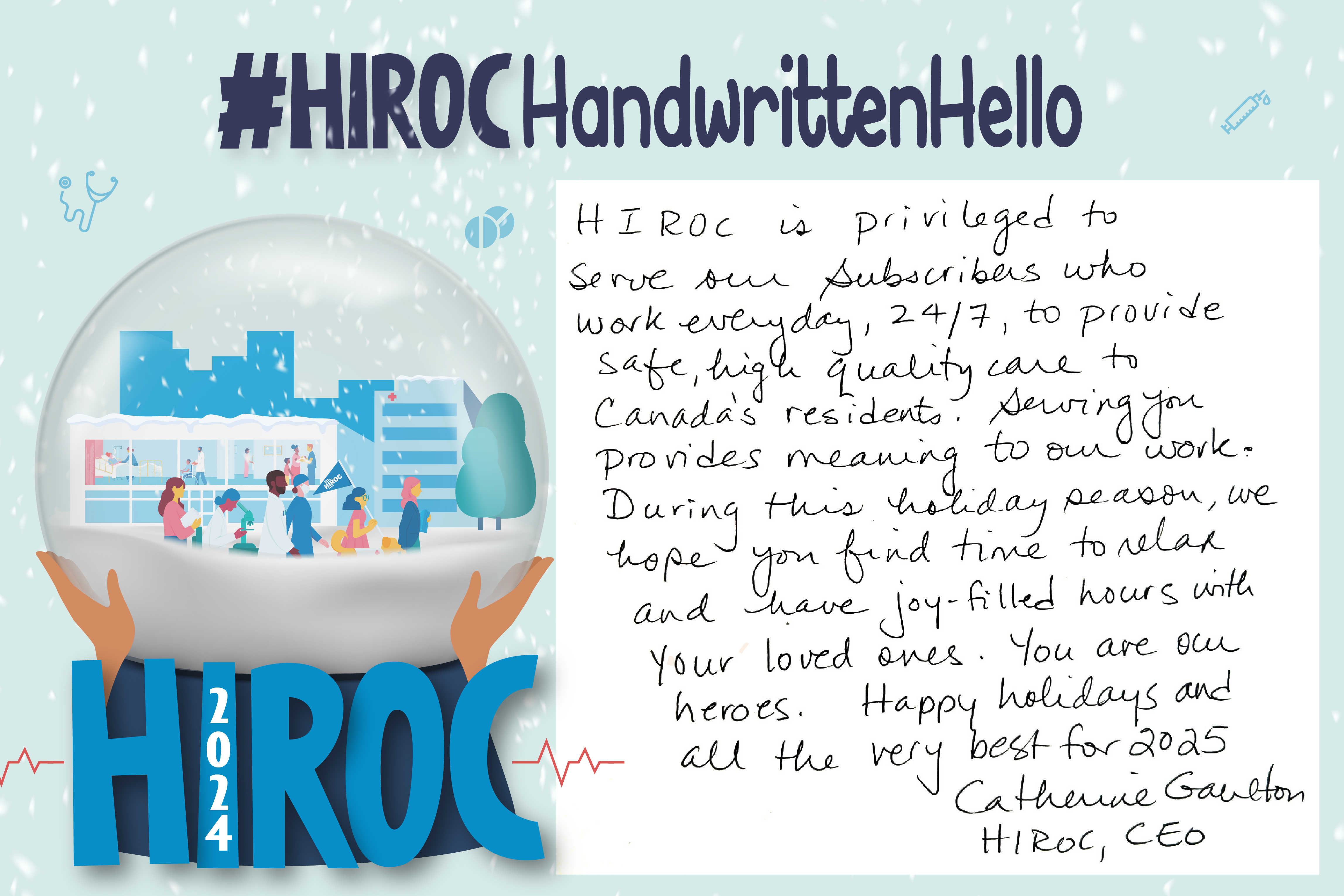 A snow globe with people walking inside it, below the snow globe is the name HIROC with the year 2024.  Across the top is the title hashtag HIROC Handwritten Hello. To the right of the globe is text that reads, HIROC is privileged to serve our Subscribers who work everyday, 24/7, to provide safe, high-quality care to Canada's residents. Serving you provides meaning to our work. During this holiday season, we hope you find time to relax and have joy-filled hours with your loved ones. You are our heroes. Happy Holidays and all the very best for 2025. Catherine Gaulton, HIROC CEO.