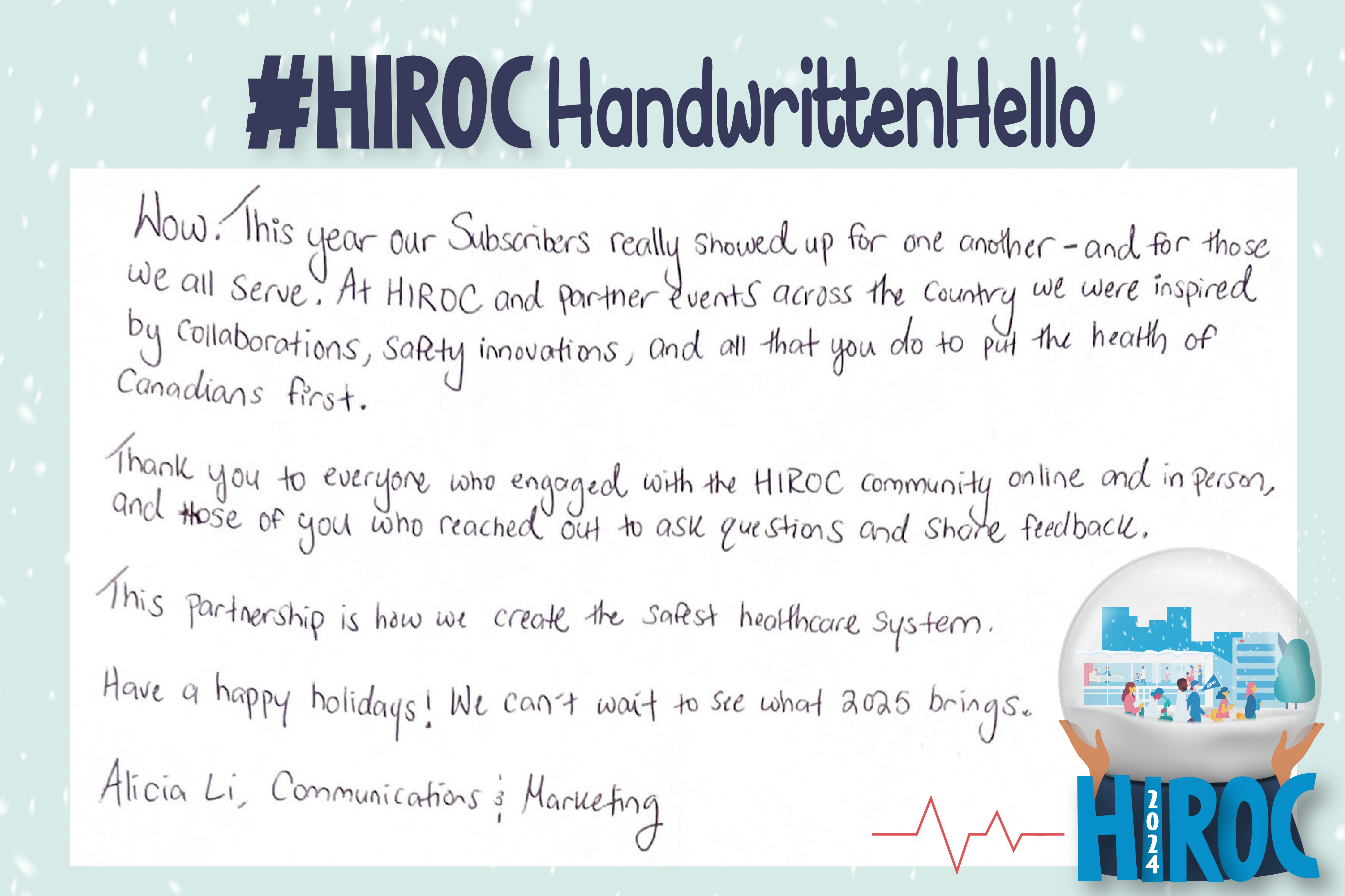 A snow globe with people walking inside it, below the snow globe is the name HIROC with the year 2024. Across the top is the title hashtag HIROC Handwritten Hello. To the left of the globe is text that reads, Wow. This year our Subscribers really showed up for one another – and for those we all serve. At HIROC and partner events across the country we were inspired by collaborations, safety innovations, and all that you do to put the health of Canadians first.  Thank you to everyone who engaged with the HIROC community online and in person, and to those of you who reached out to ask questions and share feedback.   This partnership is how we create the safest healthcare system.  Have a happy holiday! We can’t wait to see what 2025 brings. Alicia Li, Communications and Marketing