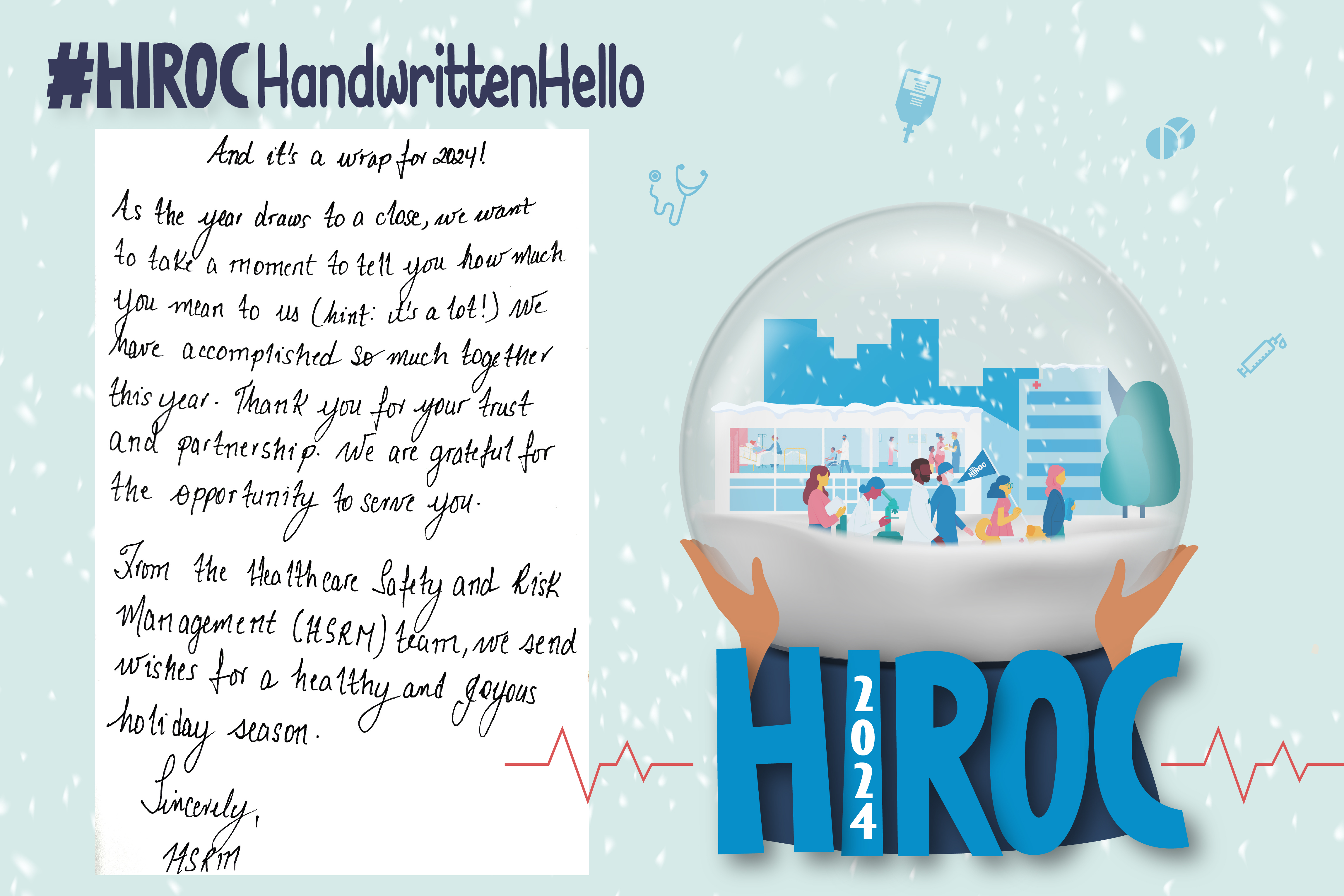 A snow globe with people walking inside it, below the snow globe is the name HIROC with the year 2024. At the top is the text, hashtag HIROC Handwritten Hello. To the left of the globe is text that reads, And it's a wrap for 2024! As the year draws to a close, we want to take a moment to tell you how much you mean to us (hint: it's a lot!). We have accomplished so much together this year. Thank you for your trust and partnership. We are grateful for the opportunity to serve you. From the Healthcare Safety and Risk Management (HSRM) Team, we send wishes for a healthy and joyous holiday season. Sincerely HSRM