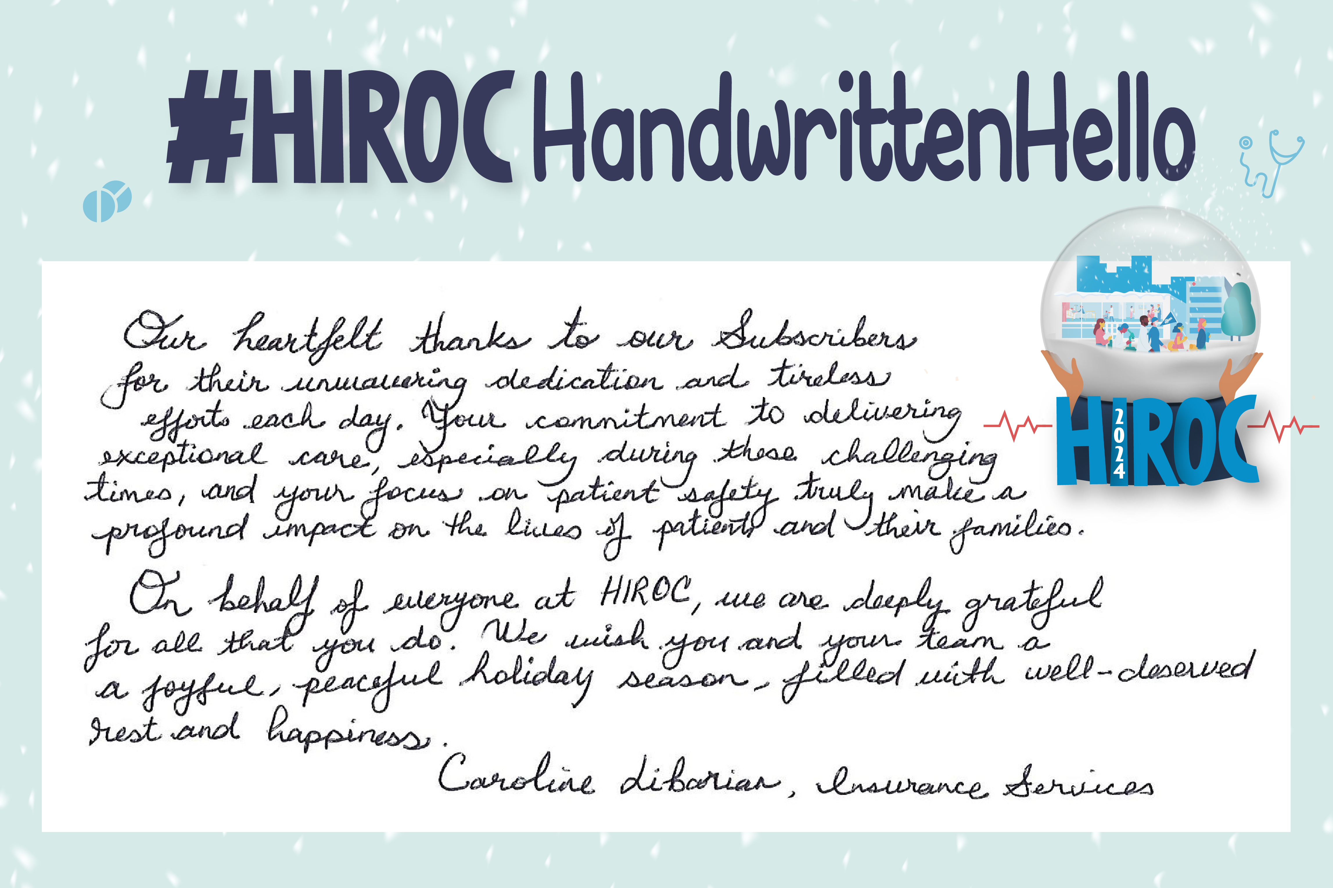 A snow globe with people walking inside it, below the snow globe is the name HIROC with the year 2024. Across the top is the title hashtag HIROC Handwritten Hello. To the left of the globe is text that reads, Our heartfelt thanks to our Subscribers for their unwavering dedication and tireless efforts each day. Your commitment to delivering exceptional care, especially during these challenging times, and your focus on patient safety truly make a profound impact on the lives of patients and their families. On behalf of everyone at HIROC, we are deeply grateful for all that you do. We wish you and your team a joyful, peaceful holiday season filled with well-deserved rest and happiness. Caroline Libarian, Insurance Services.