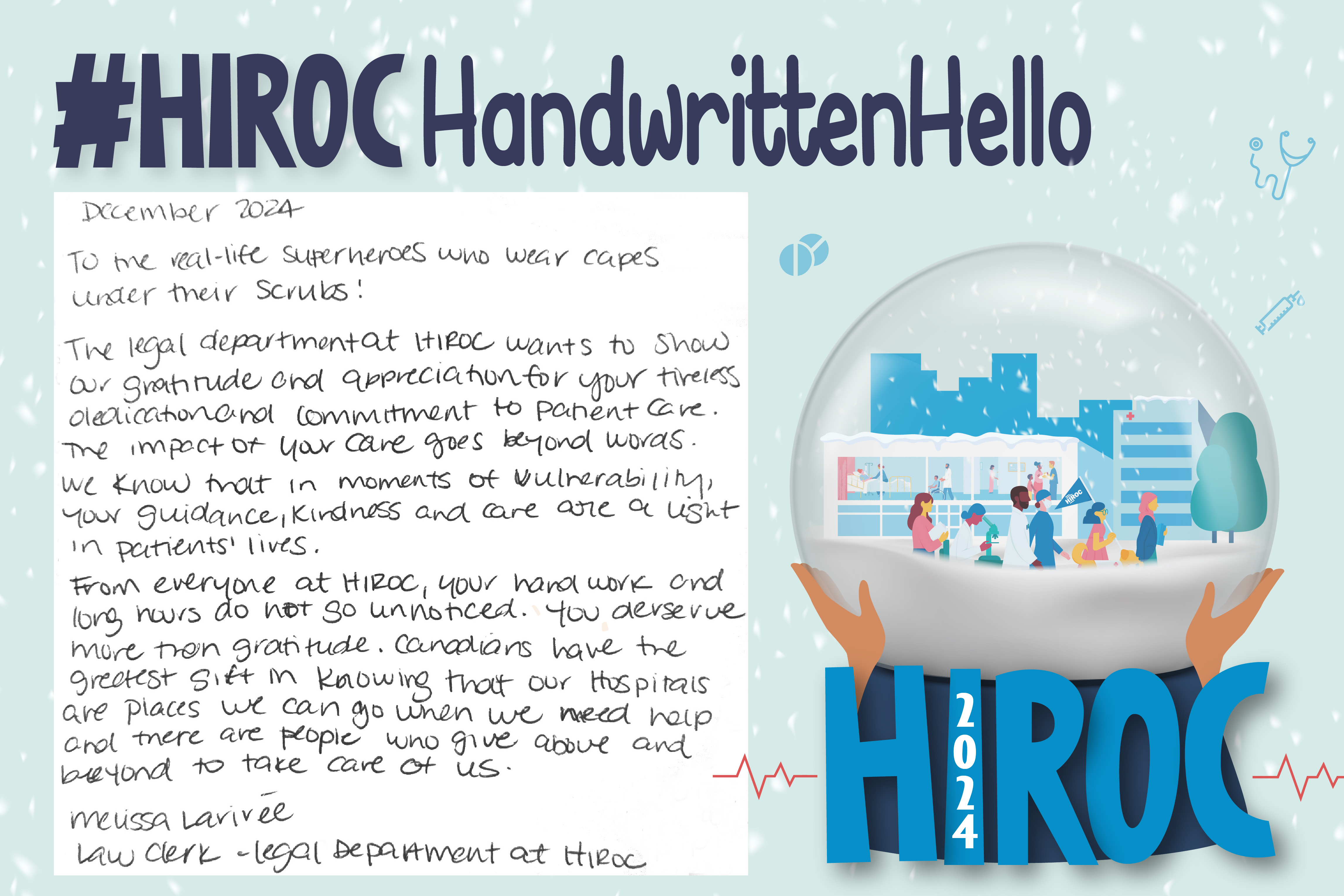 A snow globe with people walking inside it, below the snow globe is the name HIROC with the year 2024. At the top is the title, hashtag HIROC Handwritten Hello. To the left of the globe is text that reads, December 2024. To me real-life superheroes wear capes under their scrubs! The legal department at HIROC wants to show our gratitude and appreciation for your tireless dedication and commitment to patient care. The impact of your care goes beyond words. We know that in moments of vulnerability, your guidance, kindness and care are a light in patients' lives. From everyone at HIROC, your hard work and long hours do not go unnoticed. You deserve more than gratitude. Canadians have the greatest gift in knowing that our hospitals are places we can go when we need help and there are people who give above and beyond to take care of us. Melissa Larivee, Law Clerk - Legal Department at HIROC.
