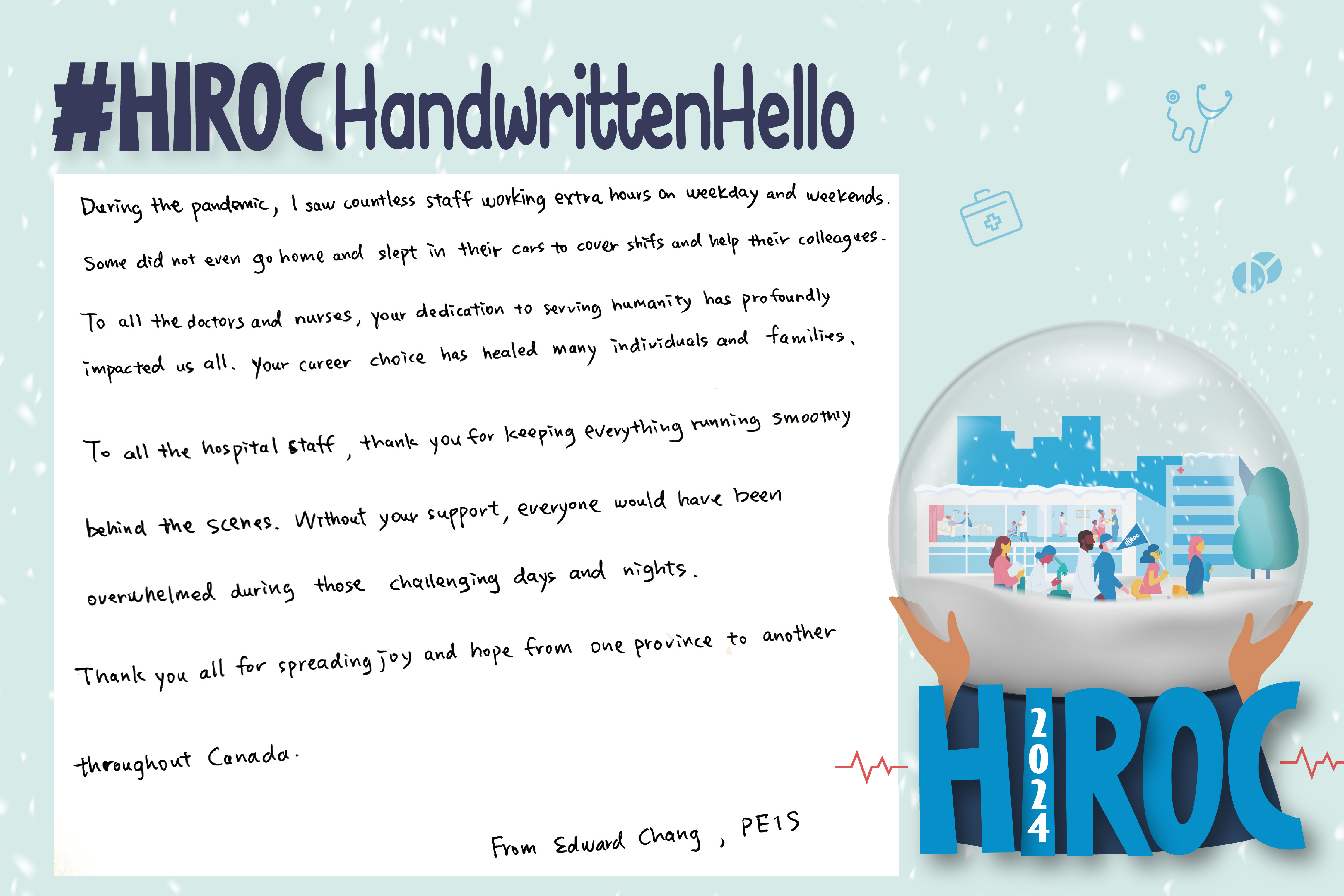A snow globe with people walking inside it, below the snow globe is the name HIROC with the year 2024. At the top is the text, hashtag HIROC Handwritten Hello. To the left of the globe is text that reads, During the pandemic, I saw countless staff working extra hours on weekdays and weekends. Some did not even go home, and slept in their cars to covers shifts and help their colleagues. To all the doctors and nurses, your dedication to serving humanity has profoundly impacted us all. Your career choice has healed many individuals and families, To all the healthcare staff, thank you for keeping everything running smoothly behind the scenes. Without your support, everyone would have been overwhelmed during these challenging days and nights. Thank you all for spreading joy and hope from one province to another throughout Canada. From Edward Chang, PE and IS 