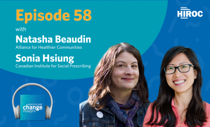 Podcast image for episode 58, has HIROC logo and Healthcare Change Makers artwork. Photos of Natasha Beaudin (Alliance for Healthier Communities) and Sonia Hsiung (Canadian Institute for Social Prescribing)  